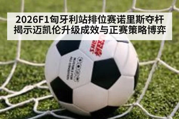 2026F1匈牙利站排位赛诺里斯夺杆 揭示迈凯伦升级成效与正赛策略博弈