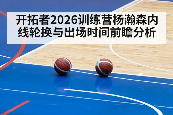 开拓者2026训练营杨瀚森内线轮换与出场时间前瞻分析